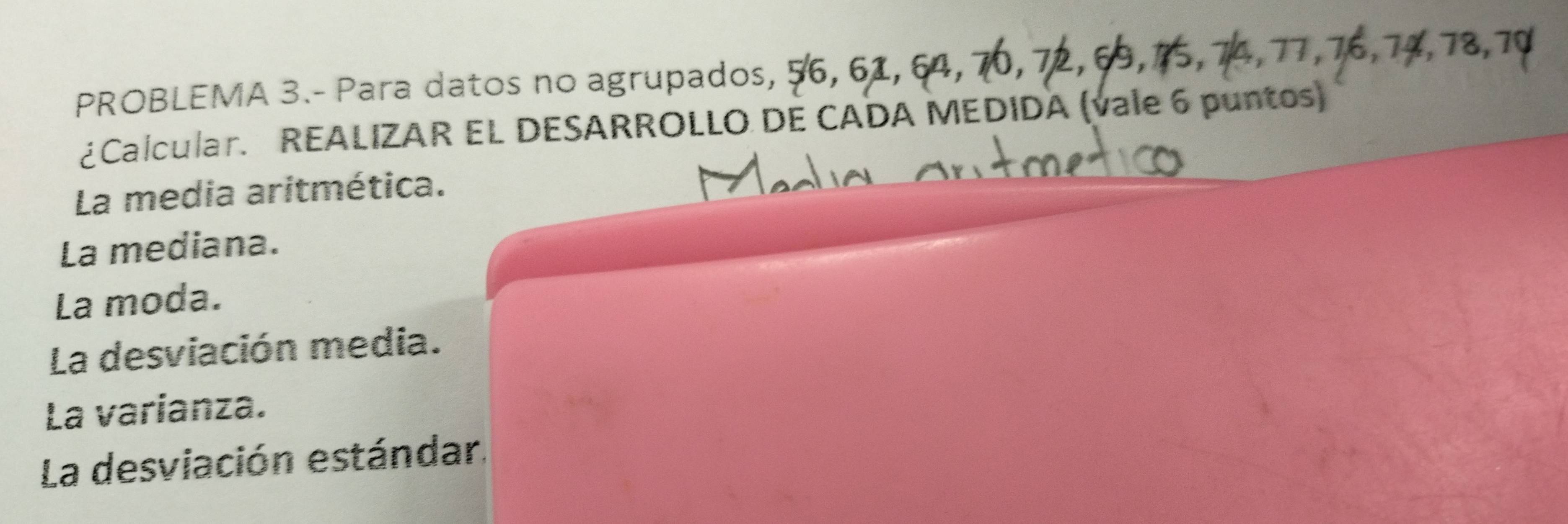 PROBLEMA 3.- Para datos no agrupados, 
¿Calcular. REALIZAR EL DESARROLLO DE CADA MEDIDA (vale 6 puntos) 
La media aritmética. 
La mediana. 
La moda. 
La desviación media. 
La varianza. 
La desviación estándar.