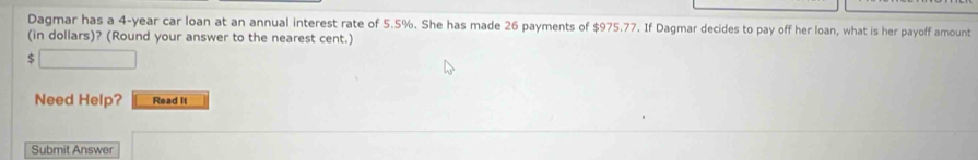 Dagmar has a 4-year car loan at an annual interest rate of 5.5%. She has made 26 payments of $975.77. If Dagmar decides to pay off her loan, what is her payoff amount 
(in dollars)? (Round your answer to the nearest cent.)
$
Need Help? Read It 
Submit Answer