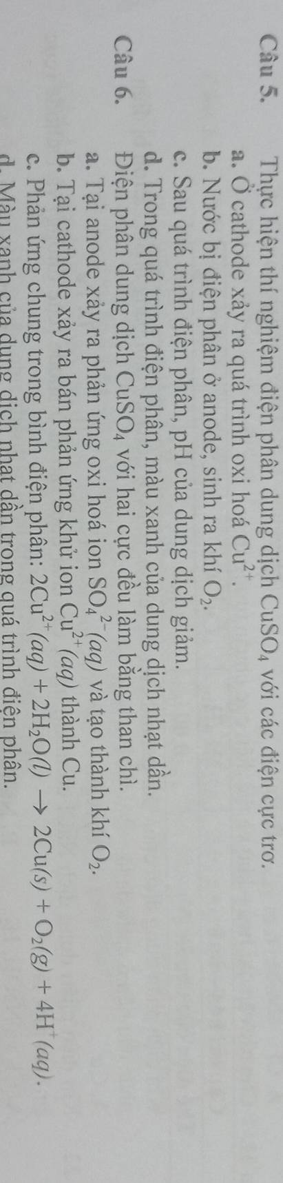 Thực hiện thí nghiệm điện phân dung dịch CuSO_4 với các điện cực trơ.
a. Ở cathode xảy ra quá trình oxi hoá Cu^(2+).
b. Nước bị điện phân ở anode, sinh ra khí O_2.
c. Sau quá trình điện phân, pH của dung dịch giảm.
d. Trong quá trình điện phân, màu xanh của dung dịch nhạt dần.
Câu 6. Điện phân dung dịch CuSO_4 với hai cực đều làm bằng than chì.
a. Tại anode xảy ra phản ứng oxi hoá ion SO_4^((2-)(aq) và tạo thành khí O_2). 
b. Tại cathode xảy ra bán phản ứng khử ion Cu^(2+)(aq) thành Cu.
c. Phản ứng chung trong bình điện phân: 2Cu^(2+)(aq)+2H_2O(l)to 2Cu(s)+O_2(g)+4H^+(aq).
d. Màu xanh của dung dịch nhat dần trong quá trình điên phân.