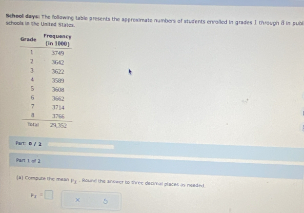 School days: The following table presents the approximate numbers of students enrolled in grades 1 through 8 in publ 
schools in the United States. 
Part: 0 / 2 
Part 1 of 2 
(a) Compute the mean P_X. Round the answer to three decimal places as needed.
mu _x=□ ×