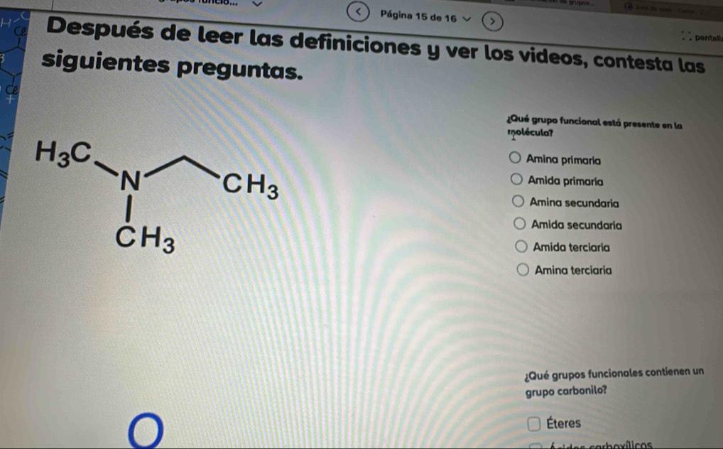 < Página 15 de 16
pantall
Después de leer las definiciones y ver los videos, contesta las
siguientes preguntas.
¿Qué grupo funcional está presente en la
rolécula?
 Amina primaria
Amida primaria
Amina secundaria
Amida secundaria
Amida terciaria
Amina terciaria
¿Qué grupos funcionales contienen un
grupo carbonilo?
Éteres
sarboxílicos