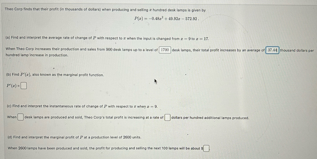 Theo Corp finds that their profit (in thousands of dollars) when producing and selling x hundred desk lamps is given by
P(x)=-0.48x^2+49.92x-572.92. 
(a) Find and interpret the average rate of change of P with respect to x when the input is changed from x=9 to x=17. 
When Theo Corp increases their production and sales from 900 desk lamps up to a level of 1700 desk lamps, their total profit increases by an average of 37.44 thousand dollars per 
hundred lamp increase in production. 
(b) Find P'(x) , also known as the marginal profit function.
P'(x)=□
(c) Find and interpret the instantaneous rate of change of P with respect to x when x=9. 
When □ desk lamps are produced and sold, Theo Corp's total profit is increasing at a rate of □ dollars per hundred additional lamps produced. 
(d) Find and interpret the marginal profit of P at a production level of 2600 units. 
When 2600 lamps have been produced and sold; the profit for producing and selling the next 100 lamps will be about $ :□.