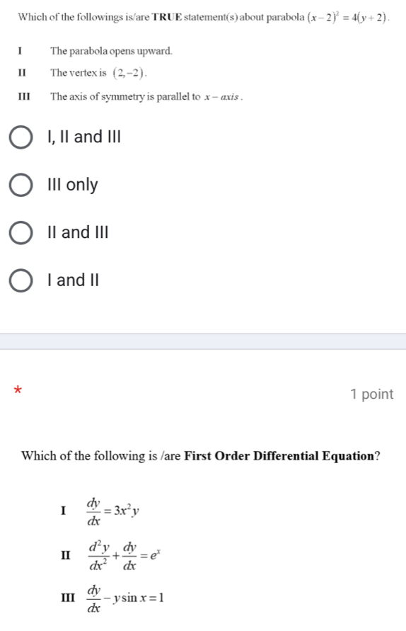 Which of the followings is/are TRUE statement(s) about parabola (x-2)^2=4(y+2). 
I The parabola opens upward.
II The vertex is (2,-2). 
III The axis of symmetry is parallel to x - axis .
I, II and III
III only
II and III
I and II
*
1 point
Which of the following is /are First Order Differential Equation?
I  dy/dx =3x^2y
I  d^2y/dx^2 + dy/dx =e^x
III  dy/dx -ysin x=1