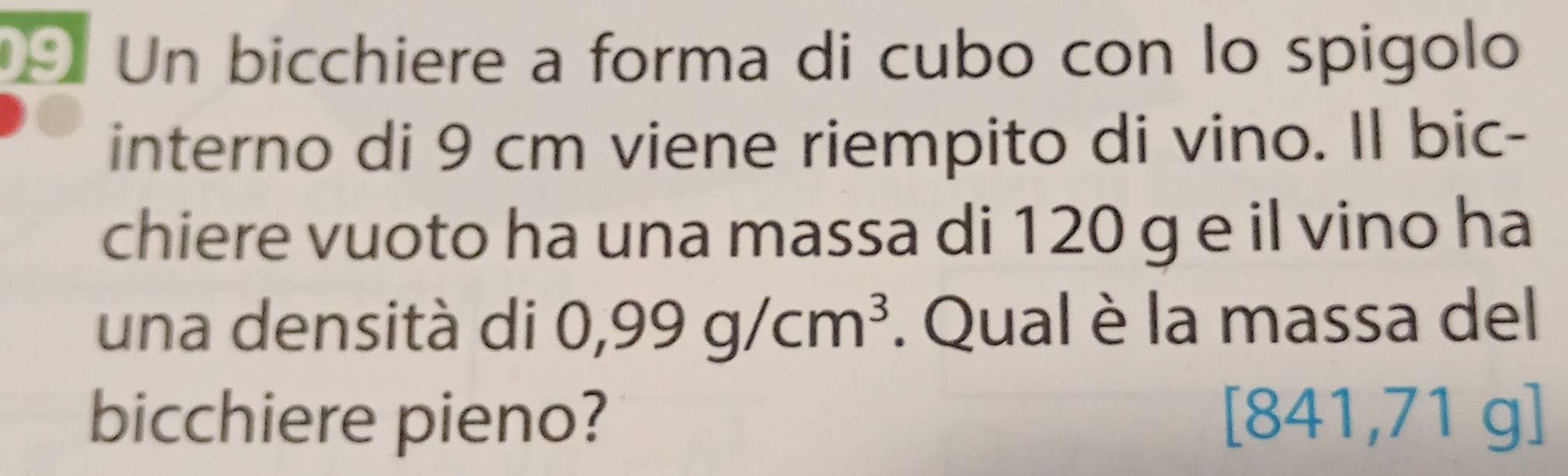 Un bicchiere a forma di cubo con lo spigolo 
interno di 9 cm viene riempito di vino. Il bic- 
chiere vuoto ha una massa di 120 g e il vino ha 
una densità di 0,99g/cm^3. Qual è la massa del 
bicchiere pieno? [8 41, 71 g ]