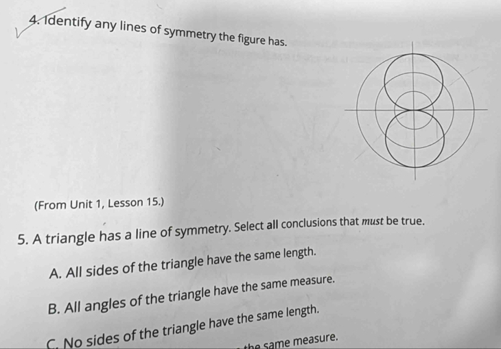 Identify any lines of symmetry the figure has.
(From Unit 1, Lesson 15.)
5. A triangle has a line of symmetry. Select all conclusions that must be true.
A. All sides of the triangle have the same length.
B. All angles of the triangle have the same measure.
C. No sides of the triangle have the same length.
the same measure.