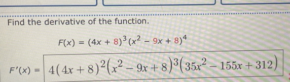 Find the derivative of the function.
F(x)=(4x+8)^3(x^2-9x+8)^4
F'(x)=4(4x+8)^2(x^2-9x+8)^3(35x^2-155x+312)