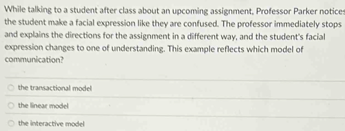 While talking to a student after class about an upcoming assignment, Professor Parker notices
the student make a facial expression like they are confused. The professor immediately stops
and explains the directions for the assignment in a different way, and the student's facial
expression changes to one of understanding. This example reflects which model of
communication?
the transactional model
the linear model
the interactive model