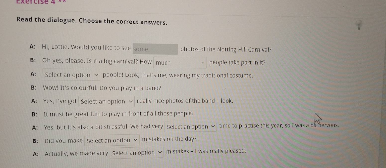 Exércise 4 ^ 
Read the dialogue. Choose the correct answers. 
A: Hi, Lottie. Would you like to see some photos of the Notting Hill Carnival? 
B: Oh yes, please. Is it a big carnival? How much people take part in it? 
A: Select an option people! Look, that's me, wearing my traditional costume. 
B: Wow! It's colourful. Do you play in a band? 
A: Yes, I've got Select an option really nice photos of the band - look. 
B: It must be great fun to play in front of all those people. 
A: Yes, but it's also a bit stressful. We had very Select an option ~ time to practise this year, so I was a bit nervous. 
B: Did you make Select an option mistakes on the day? 
A: Actually, we made very Select an option mistakes - I was really pleased.