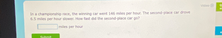 Video 
In a championship race, the winning car went 146 miles per hour. The second-place car drove
6.5 miles per hour slower. How fast did the second-place car go?
miles per hour
Submit