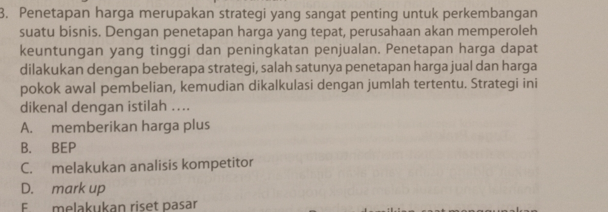 Penetapan harga merupakan strategi yang sangat penting untuk perkembangan
suatu bisnis. Dengan penetapan harga yang tepat, perusahaan akan memperoleh
keuntungan yang tinggi dan peningkatan penjualan. Penetapan harga dapat
dilakukan dengan beberapa strategi, salah satunya penetapan harga jual dan harga
pokok awal pembelian, kemudian dikalkulasi dengan jumlah tertentu. Strategi ini
dikenal dengan istilah ..
A. memberikan harga plus
B. BEP
C. melakukan analisis kompetitor
D. mark up
F melakukan riset pasar