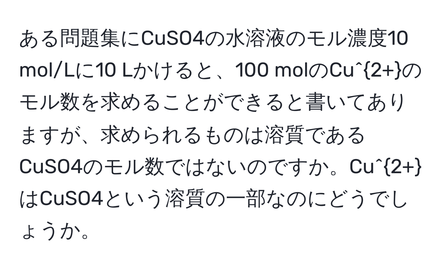 ある問題集にCuSO4の水溶液のモル濃度10 mol/Lに10 Lかけると、100 molのCu^(2+)のモル数を求めることができると書いてありますが、求められるものは溶質であるCuSO4のモル数ではないのですか。Cu^(2+)はCuSO4という溶質の一部なのにどうでしょうか。