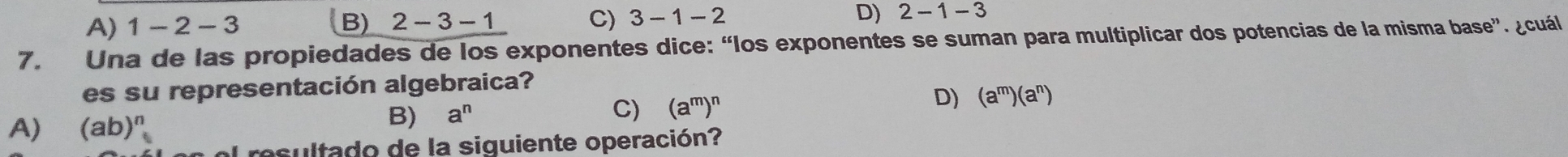 A) 1-2-3 B) 2-3-1 C) 3-1-2 D) 2-1-3
7. Una de las propiedades de los exponentes dice: “los exponentes se suman para multiplicar dos potencias de la misma base”. ¿cuál
es su representación algebraica?
A) (ab)^n
B) a^n C) (a^m)^n D) (a^m)(a^n)
resultado de la siguiente operación?