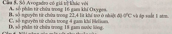 Số Avogadro có giá trị khác với
A. số phân tử chứa trong 16 gam khí Oxygen.
B. số nguyên tử chứa trong 22, 4 lit khí trơ ở nhiệt độ 0°C và áp suất 1 atm.
C. số nguyên tử chứa trong 4 gam khí Helium.
D. số phân tử chứa trong 18 gam nước lỏng.