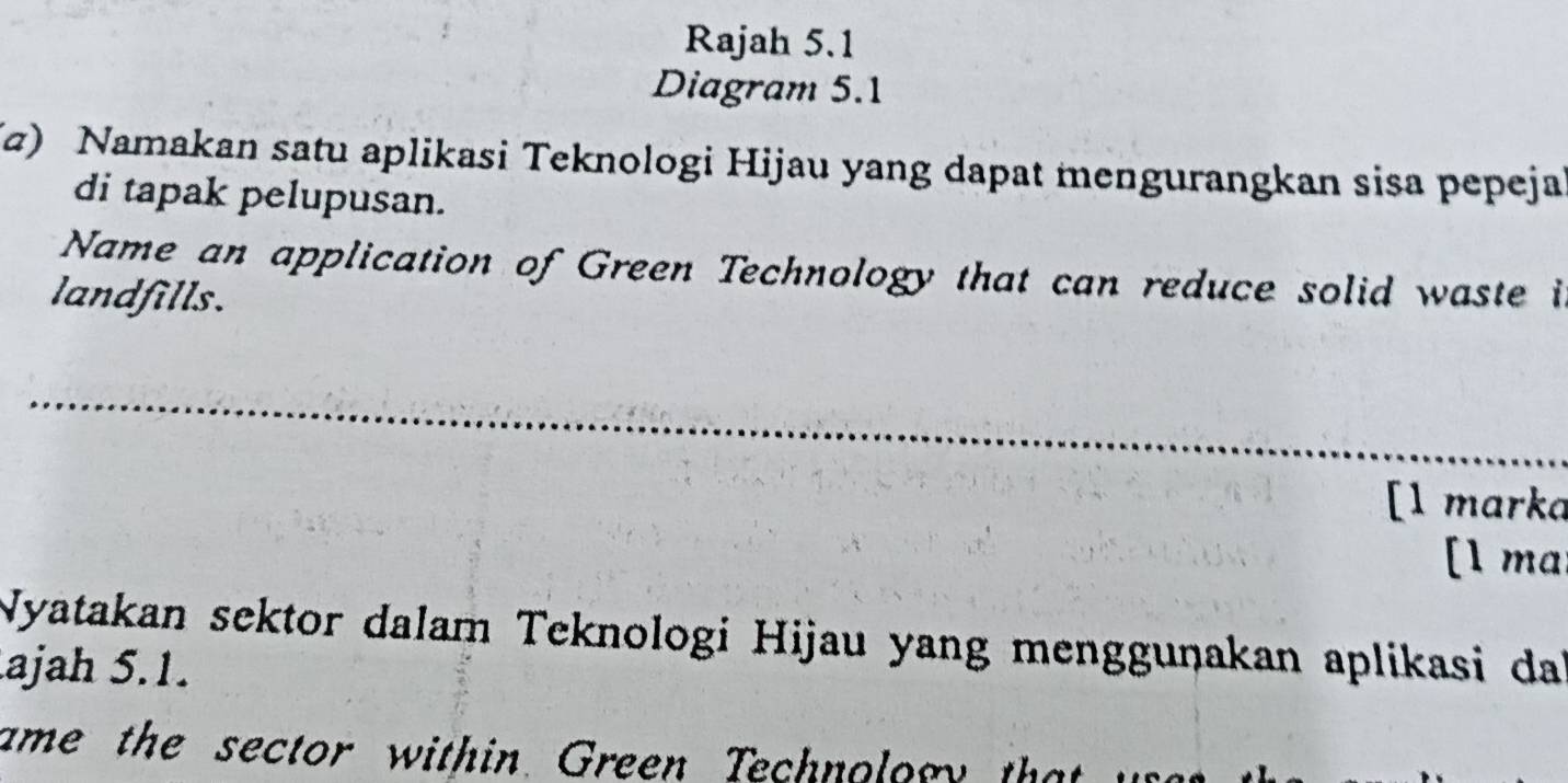 Rajah 5.1 
Diagram 5.1 
(z) Namakan satu aplikasi Teknologi Hijau yang dapat mengurangkan sisa pepeja 
di tapak pelupusan. 
Name an application of Green Technology that can reduce solid waste i 
landfills. 
[l marka 
[1 ma 
Nyatakan sektor dalam Teknologi Hijau yang mengguṇakan aplikasi da 
ajah 5.1. 
ame the sector within Green Technolory that