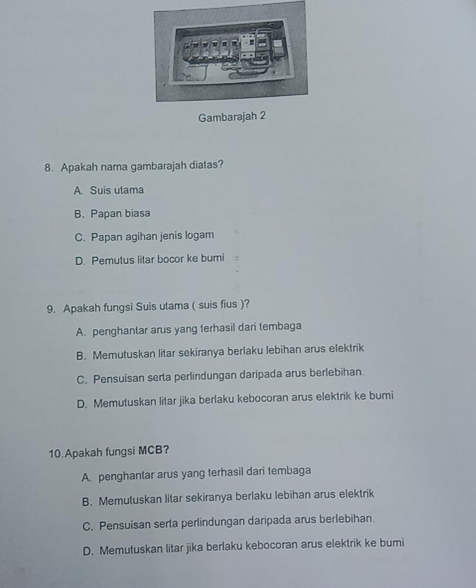 Gambarajah
8. Apakah nama gambarajah diatas?
A Suis ulama
B. Papan biasa
C. Papan agihan jenis logam
D. Pemutus litar bocor ke bumi
9. Apakah fungsi Suis ulama ( suis fius )?
A. penghantar arus yang terhasil dari tembaga
B. Memutuskan litar sekiranya berlaku lebihan arus elektrik
C. Pensuisan serta perlindungan daripada arus berlebihan.
D. Memutuskan litar jika berlaku kebocoran arus elektrik ke bumi
10 Apakah fungsi MCB?
A. penghantar arus yang terhasil dari tembaga
B. Memutuskan litar sekiranya berlaku lebihan arus elektrik
C. Pensuisan serta perlindungan daripada arus berlebihan.
D. Memutuskan litar jika berlaku kebocoran arus elektrik ke bumi