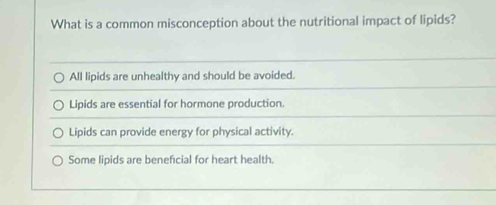 What is a common misconception about the nutritional impact of lipids?
All lipids are unhealthy and should be avoided.
Lipids are essential for hormone production.
Lipids can provide energy for physical activity.
Some lipids are beneficial for heart health.