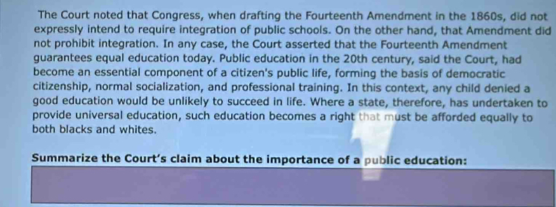 The Court noted that Congress, when drafting the Fourteenth Amendment in the 1860s, did not 
expressly intend to require integration of public schools. On the other hand, that Amendment did 
not prohibit integration. In any case, the Court asserted that the Fourteenth Amendment 
guarantees equal education today. Public education in the 20th century, said the Court, had 
become an essential component of a citizen's public life, forming the basis of democratic 
citizenship, normal socialization, and professional training. In this context, any child denied a 
good education would be unlikely to succeed in life. Where a state, therefore, has undertaken to 
provide universal education, such education becomes a right that must be afforded equally to 
both blacks and whites. 
Summarize the Court’s claim about the importance of a public education: