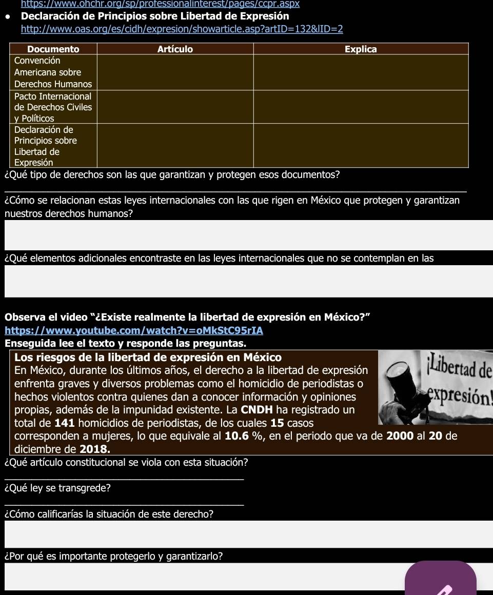 Declaración de Principios sobre Libertad de Expresión 
http://www.oas.org/es/cidh/expresion/showarticle.asp?art1 D=1328/ID=2 
¿ 
¿Cómo se relacionan estas leyes internacionales con las que rigen en México que protegen y garantizan 
nuestros derechos humanos? 
¿Qué elementos adicionales encontraste en las leyes internacionales que no se contemplan en las 
Observa el video “¿Existe realmente la libertad de expresión en México?” 
https://www.youtube.com/watch?v=oMkStC95rIA 
Enseguida lee el texto y responde las preguntas. 
Los riesgos de la libertad de expresión en México 
En México, durante los últimos años, el derecho a la libertad de expresión 
¡Libertad de 
enfrenta graves y diversos problemas como el homicidio de periodistas o 
hechos violentos contra quienes dan a conocer información y opiniones expresión! 
propias, además de la impunidad existente. La CNDH ha registrado un 
total de 141 homicidios de periodistas, de los cuales 15 casos 
corresponden a mujeres, lo que equivale al 10.6 %, en el periodo que va de 2000 al 20 de 
diciembre de 2018. 
¿Qué artículo constitucional se viola con esta situación? 
¿Qué ley se transgrede? 
¿Cómo calificarías la situación de este derecho? 
¿Por qué es importante protegerlo y garantizarlo?