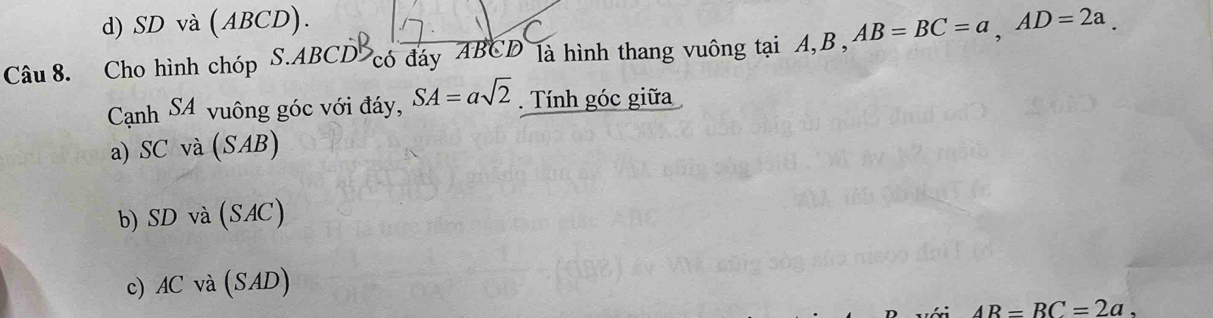 d) SD và (ABCD).
Câu 8. Cho hình chóp S. ABCD có đáy ABCD là hình thang vuông tại A, B , AB=BC=a, AD=2a. 
Cạnh SA vuông góc với đáy, SA=asqrt(2). Tính góc giữa
a) SC và (SAB)
b) SD và (SAC)
c) AC và (SAD)
AR=BC=2a.