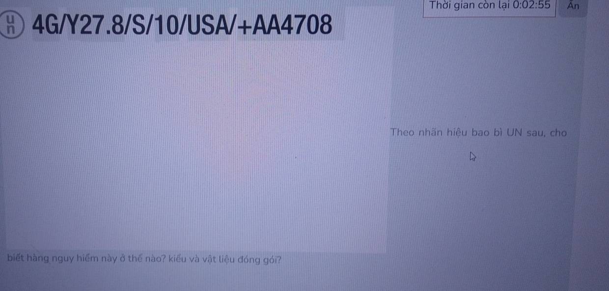 Thời gian còn lại 0:02:55 Ấn 
⑧ 4G/Y27.8/S/10/USA/+AA4708 
Theo nhãn hiệu bao bì UN sau, cho 
biết hàng nguy hiểm này ở thể nào? kiểu và vật liệu đóng gói?