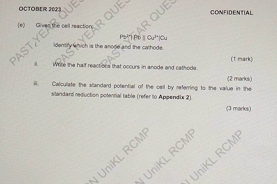 OCTOBER 2023 
CONFIDENTIAL 
(e) Given the cell reaction:
Pb² Pbparallel Cu^2
Identify which is the anode and the cathode. 
(1 mark) 
ⅱ. Write the half reactions that occurs in anode and cathode. 
(2 marks) 
iii. Calculate the standard potential of the cell by referring to the value in the 
standard reduction potential table (refer to Appendix 2). 
(3 marks) 
UniKL RCM
UniKL RCM
UniKL RCM