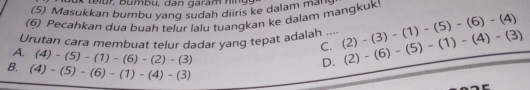 lu k telur, bumbu, dan garam nin g 
(5) Masukkan bumbu yang sudah diiris ke dalam mans
(6) Pecahkan dua buah telur lalu tuangkan ke dalam mangkuk!
Urutan cara membuat telur dadar yang tepat adalah .... (2)-(3)-(1)-(5)-(6)-(4)
A. (4)-(5)-(1)-(6)-(2)-(3)
C. (2)-(6)-(5)-(1)-(4)-(3)
B. (4)-(5)-(6)-(1)-(4)-(3)
D.