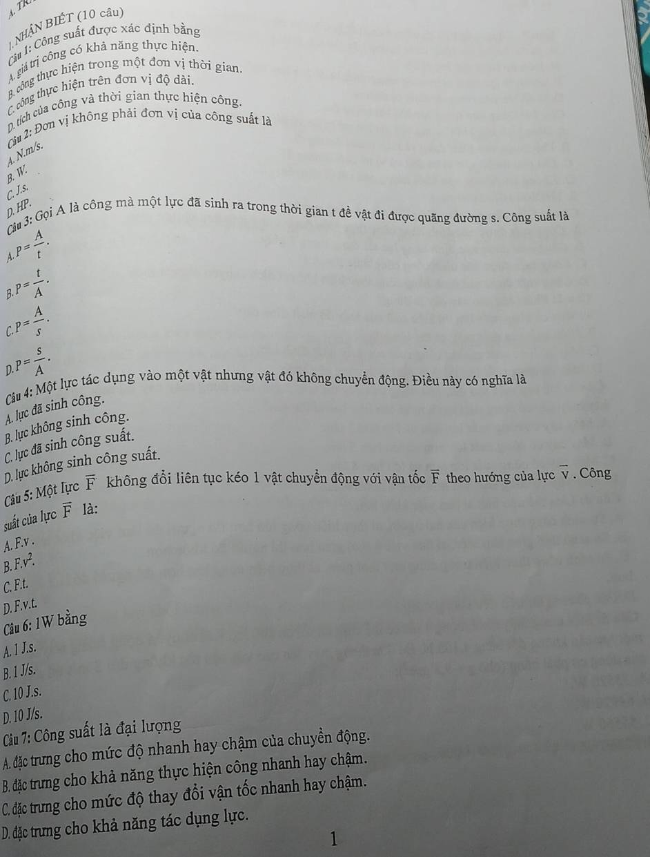 NHÂN BIÉT (10 cầu)
C#  1: Công suất được xác định bằng
A. giá trị công có khả năng thực hiện.
B. công thực hiện trong một đơn vị thời gian.
C. công thực hiện trên đơn vị độ dài.
D. tích của công và thời gian thực hiện công.
4. N.m/s.  Ciu 2: Đơn vị không phải đơn vị của công suất là
B. W.
C. J.s.
D. HP.
G# 3: Gọi A là công mà một lực đã sinh ra trong thời gian t đề vật đi được quãng đường s. Công suất là.P= A/t .
A
B P= t/A .
P= A/s .
C
).P= s/A .
Câu 4: Một lực tác dụng vào một vật nhưng vật đó không chuyển động. Điều này có nghĩa là
A. lục đã sinh công.
B. lực không sinh công.
C. lực đã sinh công suất.
D. lực không sinh công suất.
Cu 5: Một lực overline F không đổi liên tục kéo 1 vật chuyển động với vận tốc F theo hướng của lực vector v Công
suất của lực overline F là:
A. F.v .
B. F. v^2.
C. F.t.
D. F.v.t.
Câu 6: 1 W bằng
A. 1 J.s.
B. 1 J/s.
C. 10 J.s.
D. 10 J/s.
Câu 7: Công suất là đại lượng
A. đặc trưng cho mức độ nhanh hay chậm của chuyền động.
B. đặc trưng cho khả năng thực hiện công nhanh hay chậm.
C. đặc trưung cho mức độ thay đổi vận tốc nhanh hay chậm.
D. đặc trưng cho khả năng tác dụng lực.