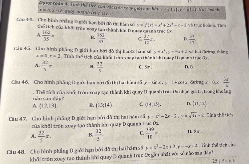 Dạng toán 4. Tính thể tích của vật tròn xoay giới hạn bởi y=f(x),y=g(x) , trục hoành,
x=a,x=b quay quanh trục Ox .
Câu 44. Cho hình phẳng D giới hạn bởi đồ thị hàm số y=f(x)=x^3+2x^2-x-2 và trục hoành. Tính
thể tích của khối tròn xoay tạo thành khi D quay quanh trục 0x.
A.  162/35 π
B.  162/35 . C.  37/12 π . D.  37/12 .
Câu 45. Cho hình phẳng D giới hạn bởi đồ thị hai32 hàm số y=x^2,y=-x+2 và hai đường thẳng
x=0,x=2. Tính thể tích của khối tròn xoay tạo thành khi quay D quanh trục 0x .
B.
A.  32/5 π .  32/5  C. 8π . D. 8.
Câu 46. Cho hình phẳng D giới hạn bởi đồ thị hai hàm số y=sin x,y=1+cos x , đường x=0,x= 3π /4 . Thể tích của khối tròn xoay tạo thành khi quay D quanh trục Ox nhận giá trị trong khoảng
nào sau đây?
A. (12;13). B. (13;14). C. (14;15). D. (11;12)
Câu 47. Cho hình phẳng D giới hạn bởi đồ thị hai hàm số y=x^2-2x+2,y=sqrt(3x)+2. Tính thể tích
của khối tròn xoay tạo thành khi quay D quanh trục 0x.
A.  32/5 π .  32/5 .  339/10 π D. 8π.
B.
C.
Câu 48. Cho hình phẳng D giới hạn bởi đồ thị hai hàm số y=x^2-2x+2,y=-x+4. Tính thể tích của
khối tròn xoay tạo thành khi quay D quanh trục Ox gần nhất với số nào sau đây?
25 | P a g e