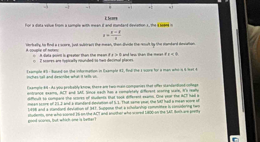 2 -1 0 +1 +2 +3 
Z Score 
For a data value from a sample with mean x and standard deviation s, the z score is
z=frac x-overline xs
Verbally, to find a z score, just subtract the mean, then divide the result by the standard deviation. 
A couple of notes: 
A data point is greater than the mean if z>0 and less than the mean if z<0</tex>.
Z scores are typically rounded to two decimal places. 
Example #3 - Based on the information in Example #2, find the z score for a man who is 6 feet 4
inches tall and describe what it tells us. 
Example #4 - As you probably know, there are two main companies that offer standardized college 
entrance exams, ACT and SAT. Since each has a completely different scoring scale, it's really 
difficult to compare the scores of students that took different exams. One year the ACT had a 
mean score of 21.2 and a standard deviation of 5.1. That same year, the SAT had a mean score of
1498 and a standard deviation of 347. Suppose that a scholarship committee is considering two 
students, one who scored 26 on the ACT and another who scored 1800 on the SAT. Both are pretty 
good scores, but which one is better?