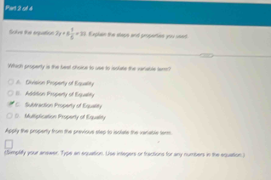 Pan 2 cA4
Sore the eqquation 2y+8 1/6 =33 Explain the slage and gropedien you seed 
_
_
_
Which properly is the best choice to use to isclate the verable term?
A. Division Propenty of Equality
B. Addition Propenly of Equaley
C. Subtraction Propenty of Equalty
5.Multiplication Propery of Equality
Apply the propenty from the previous step to isciate the variable term.
(Simplify your anewer. Type an equation. Use integers or fractions for any numbers in the equation.)