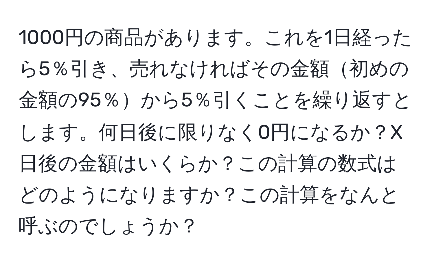 1000円の商品があります。これを1日経ったら5％引き、売れなければその金額初めの金額の95％から5％引くことを繰り返すとします。何日後に限りなく0円になるか？X日後の金額はいくらか？この計算の数式はどのようになりますか？この計算をなんと呼ぶのでしょうか？