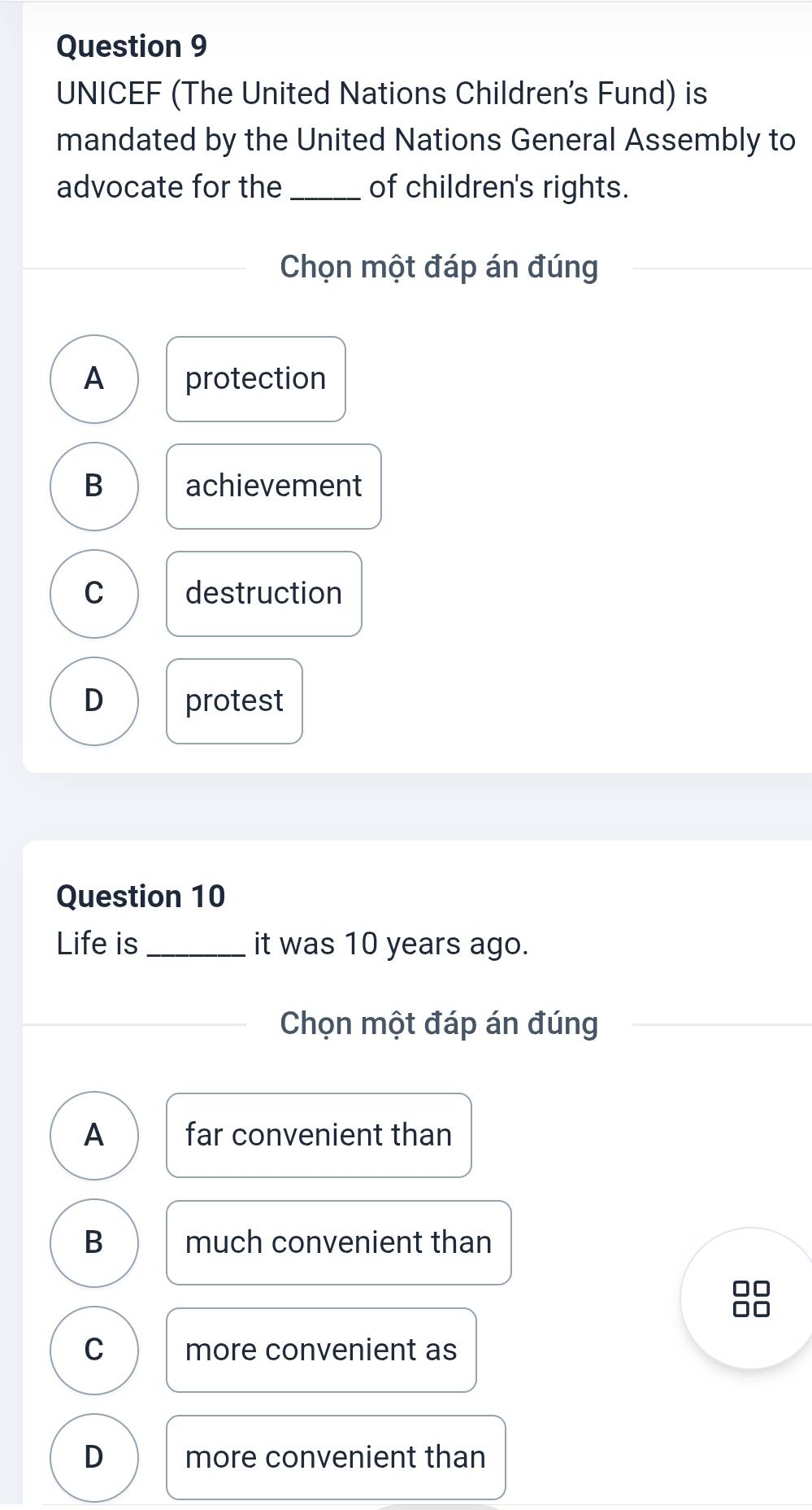 UNICEF (The United Nations Children's Fund) is
mandated by the United Nations General Assembly to
advocate for the _of children's rights.
Chọn một đáp án đúng
A protection
B achievement
C destruction
D protest
Question 10
Life is _it was 10 years ago.
Chọn một đáp án đúng
A far convenient than
B much convenient than
C more convenient as
D more convenient than