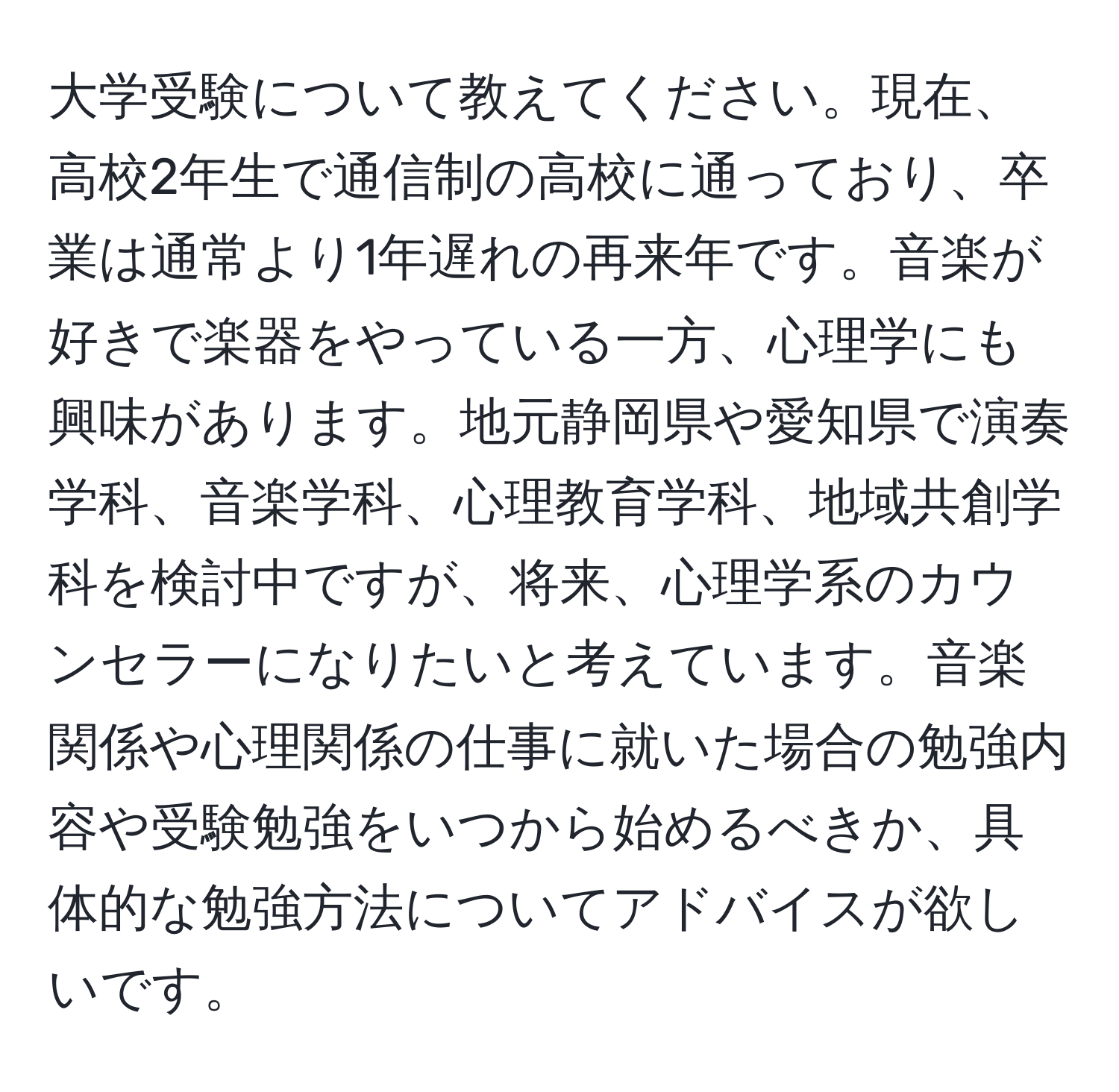 大学受験について教えてください。現在、高校2年生で通信制の高校に通っており、卒業は通常より1年遅れの再来年です。音楽が好きで楽器をやっている一方、心理学にも興味があります。地元静岡県や愛知県で演奏学科、音楽学科、心理教育学科、地域共創学科を検討中ですが、将来、心理学系のカウンセラーになりたいと考えています。音楽関係や心理関係の仕事に就いた場合の勉強内容や受験勉強をいつから始めるべきか、具体的な勉強方法についてアドバイスが欲しいです。