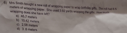 Mrs Smith bought a new roll of wrapping paper to wrap birthday gifts. The roll had 6.5
meters of wrapping paper. She used 3.92 yards wrapping the gifts. How much
wrapping does she have left?
a) 45.7 meters
b) 10.42 meters
c) 2.58 meters
d) 3 .6 meters