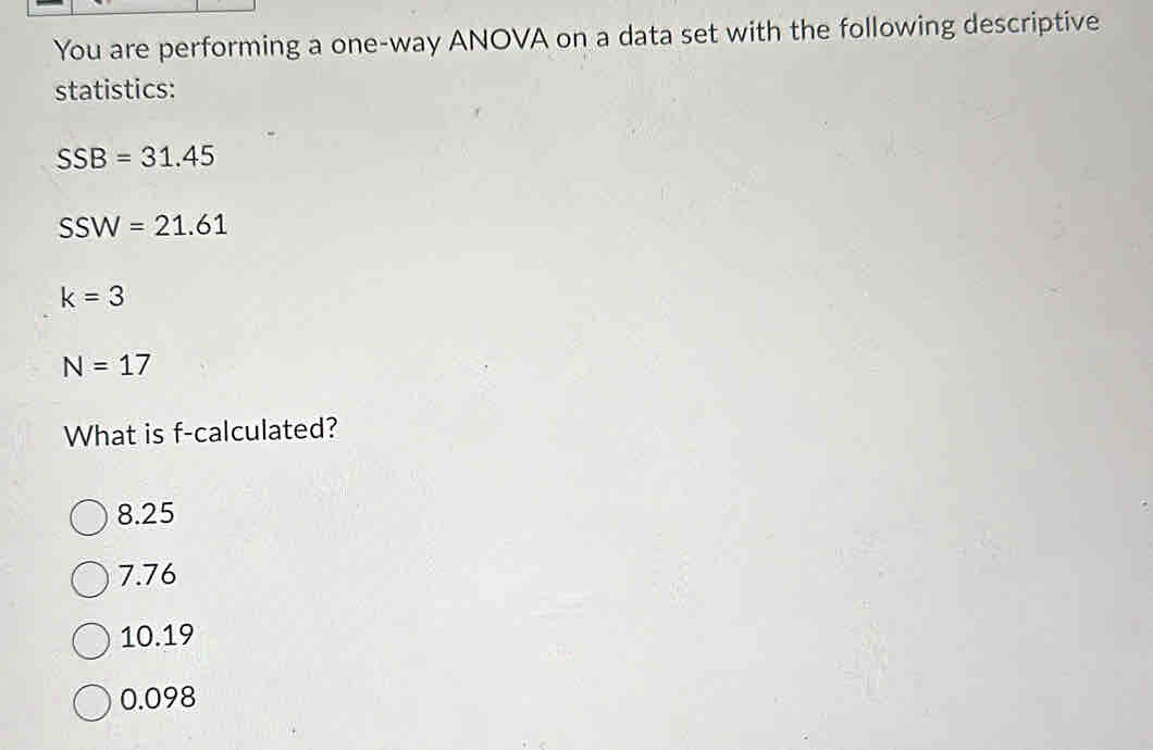 You are performing a one-way ANOVA on a data set with the following descriptive
statistics:
SSB=31.45
SSW=21.61
k=3
N=17
What is f -calculated?
8.25
7.76
10.19
0.098