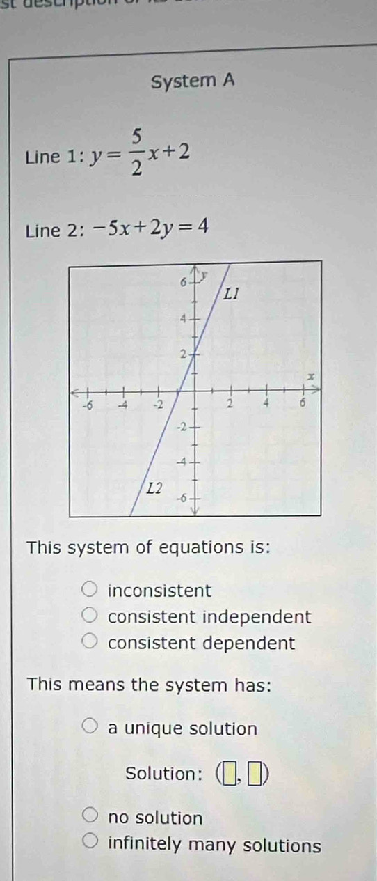 System A
Line 1: y= 5/2 x+2
Line 2: -5x+2y=4
This system of equations is:
inconsistent
consistent independent
consistent dependent
This means the system has:
a unique solution
Solution: (□ ,□ )
no solution
infinitely many solutions