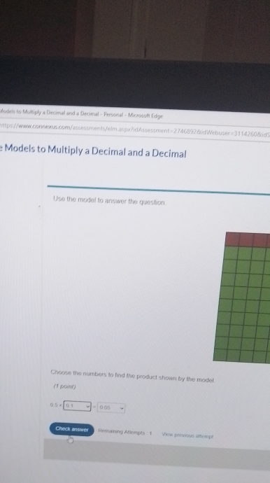 Models to Multiply a Decimal and a Decimal - Personal - Microsoft Edge
https://www.connexus.com/assessments/elm.aspx?idAssessment=27468928idWebuser=3114260&id5
e Models to Multiply a Decimal and a Decimal
Use the model to answer the question.
Choose the numbers to find the product shown by the model
(1 point)
0.5* □ =0=0.0
Check answer Remaining Altempts : 1 View previous attempt