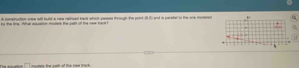A construction crew will build a new railroad track which passes through the point (8,5)
by the line. What equation models the path of the new track? and is parallel to the one modeled 
The equation □ models the path of the new track.