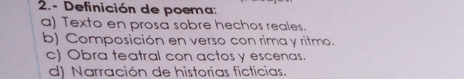 2.- Definición de poema:
a) Texto en prosa sobre hechos reales.
b) Composición en verso con rima y ritmo.
c) Obra teatral con actos y escenas.
d) Narración de historias ficticias.