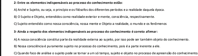 2- Entre os elementos indispensáveis ao processo do conhecimento estão:
A) Arché e Sujeito, ou seja, o princípio e os filósofos dos diferentes períodos e a realidade daquela época.
B) O Sujeito e Objeto, entendidos como realidade exterior e mente, consciência, respectivamente.
C) Sujeito entendido como nossa consciência, nossa mente e Objeto a realidade, o mundo e os fenômenos
3- Ainda a respeito dos elementos indispensáveis ao processo do conhecimento é correto afimmar:
A) A nossa consciência constitui parte da realidade externa ao sujeito, por isso pode ser também objeto do conhecimento.
B) Nossa consciência é puramente sujeito no processo do conhecimento, pois é a parte inerente a ele.
C) Quando foco de análise o sujeito pode se tornar a um só tempo, sujeito e objeto no processo de apreensão do conhecimento