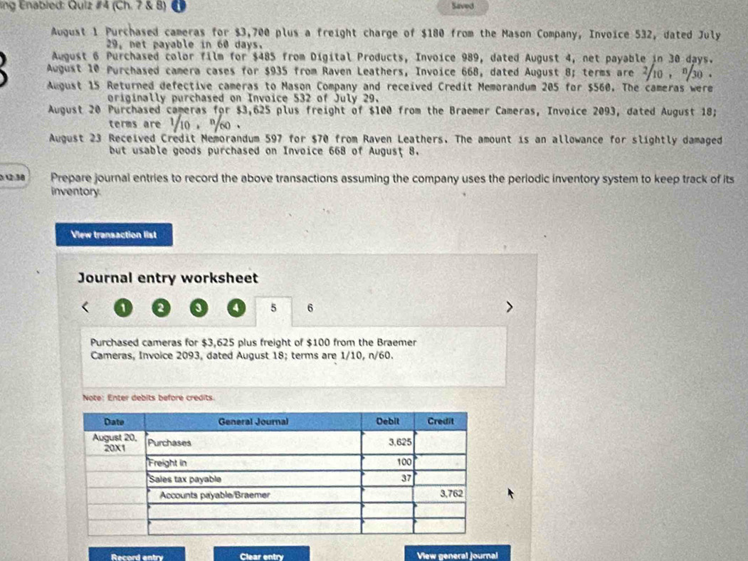 ing Enabled: Quiz #4 (Ch. 7 & B) Saved 
August 1 Purchased cameras for $3,700 plus a freight charge of $180 from the Mason Company, Invoice 532, dated July
29, net payable in 60 days. 
August 6 Purchased color film for $485 from Digital Products, Invoice 989, dated August 4, net payable in 30 days. 
August 10 Purchased camera cases for $935 from Raven Leathers, Invoice 668, dated August 8; terms are ²10 , "30. 
August 15 Returned defective cameras to Mason Company and received Credit Memorandum 205 for $560. The cameras were 
originally purchased on Invoice 532 of July 29. 
August 20 Purchased cameras for $3,625 plus freight of $100 from the Braemer Cameras, Invoice 2093, dated August 18; 
terms are ' 10 , '' 60. 
August 23 Received Credit Memorandum 597 for $70 from Raven Leathers. The amount is an allowance for slightly damaged 
but usable goods purchased on Invoice 668 of August 8. 
0: 12:38 Prepare journal entries to record the above transactions assuming the company uses the periodic inventory system to keep track of its 
inventory 
View transaction list 
Journal entry worksheet
1 2 3 4 5 6
Purchased cameras for $3,625 plus freight of $100 from the Braemer 
Cameras, Invoice 2093, dated August 18; terms are 1/10, n/60. 
Note: Enter debits before credits. 
Record entry Clear entry View general journal