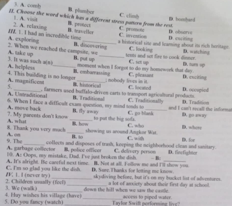 A. comb B. plumber C. climb
II. Choose the word which has a different stress pattern from the rest.
D. bombard
1. A. visit B. protect
2. A. relaxing B. traveller C. promote D. observe
III. 1. I had an incredible time C. invention D. exciting
A. exploring B. discovering a historical site and learning about its rich heritage.
2. When we reached the campsite, we C. looking D. watching
A. take up _B. put up _tents and set fire to cook dinner. D. turn up
C. set up
3. It was such a(n) moment when I forgot to do my homework that day.
A. helpless B. embarrassing
4. This building is no longer C. pleasant D. exciting
A. magnificent B. historical ; nobody lives in it. C. located D. occupied
5. _, farmers used buffalo-driven carts to transport agricultural products.
A. Untraditional B. Traditional C. Traditionally D. Tradition
6. When I face a difficult exam question, my mind tends to_ and I can't recall the informa
A. move back B. fly away C. go blank D. go away
7. My parents don't know D. where
A. what _B. how to put the big sofa.
C. who
8. Thank you very much _showing us around Angkor Wat.
A. on B. to C. with D. for
9. The_ collects and disposes of trash, keeping the neighborhood clean and sanitary.
A. garbage collector B. police officer C. delivery person D. firefighter
10. A: Oops, my mistake, Dad. I've just broken the dish.  B:
A. It's alright. Be careful next time. B. Not at all. Follow me and I'll show you.
C. I'm so glad you like the dish. D. Sure.Thanks for letting me know.
I. 1. I (never try) _skydiving before, but it's on my bucket list of adventures.
2. Children usually (feel) _a lot of anxiety about their first day at school.
3. We (walk)_ down the hill when we saw the castle.
4. Huy wishes his village (have) _access to piped water.
5. Do you fancy (watch) _Taylor Swift performing live?