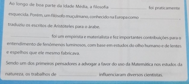 Ao longo de boa parte da Idade Média, a filosofia _foi praticamente 
esquecida. Porém, um filósofo muçulmano, conhecido na Europa como_ 
traduziu os escritos de Aristóteles para o árabe. 
_foi um empirista e materialista e fez importantes contribuições para o 
entendimento de fenômenos luminosos, com base em estudos do olho humano e de lentes 
e espelhos que ele mesmo fabricava. 
Sendo um dos primeiros pensadores a advogar a favor do uso da Matemática nos estudos da 
natureza, os trabalhos de _influenciaram diversos cientistas.