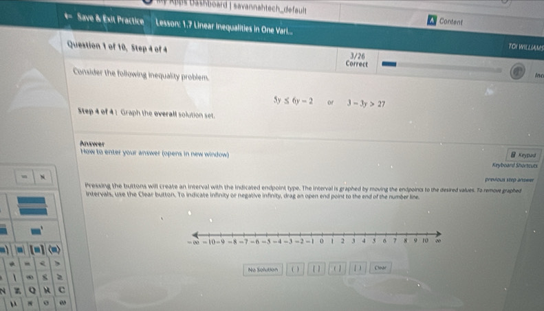 Apps Dashboard | savannahtech_default Content
Save & Éxit Practice Lesson: 1.7 Linear inequalities in One Varil.... TOI WILLIAMS
Question 1 of 10, Step 4 of 4 Correct 3/26 Inc
Consider the following inequality problem.
5y≤ 6y-2 or 3-3y>27
Step 4 of 41 Graph the overall solution set.
Answer
Keypad
How to enter your answer (opens in new window) Keyboard Shortcuts
N
previous step anower
Pressing the buttons will create an interval with the indicated endpoint type. The interval is graphed by moving the endpoints to the desired values. To remove graphed
intervals, use the Clear button. To indicate infinity or negative infinity, drag an open end point to the end of the number line
-
- Q
No Solution ( ) ( ) (1 1 ) Clear
 ∞ 8
N Q M c
N ω