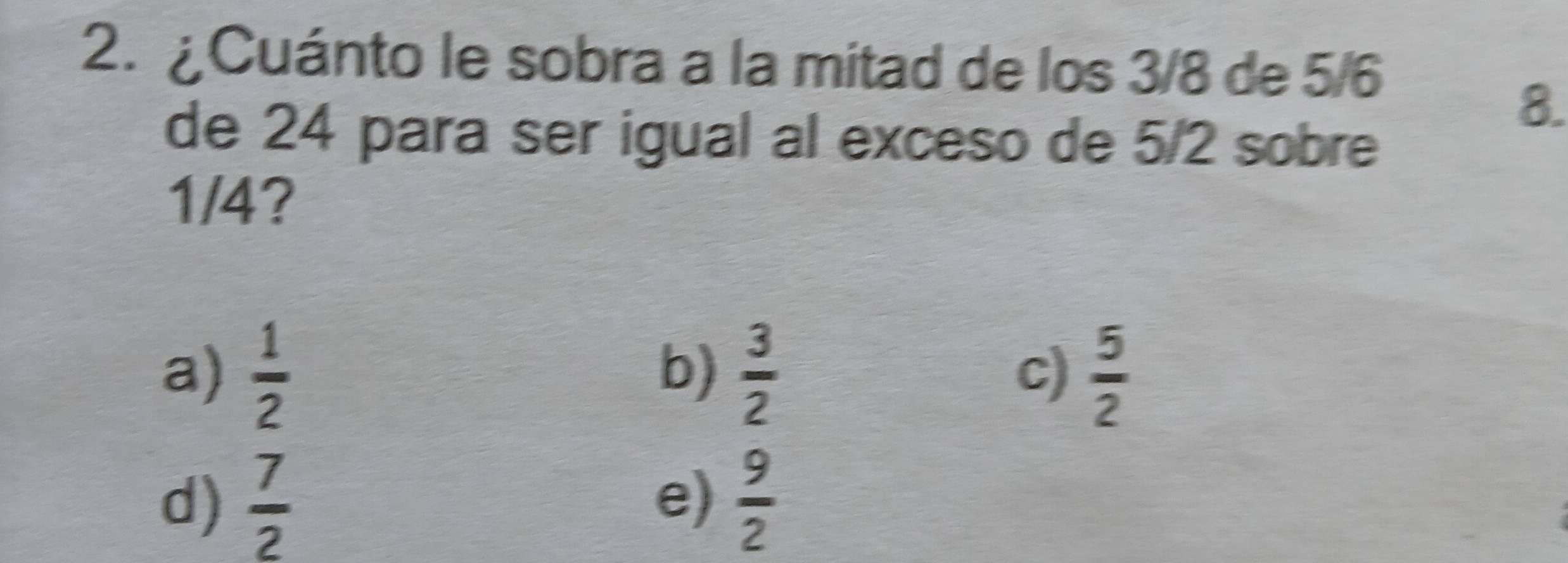 2.¿ Cuánto le sobra a la mitad de los 3/8 de 5/6
8.
de 24 para ser igual al exceso de 5/2 sobre
1/4?
a)  1/2  b)  3/2   5/2 
c)
d)  7/2   9/2 
e)