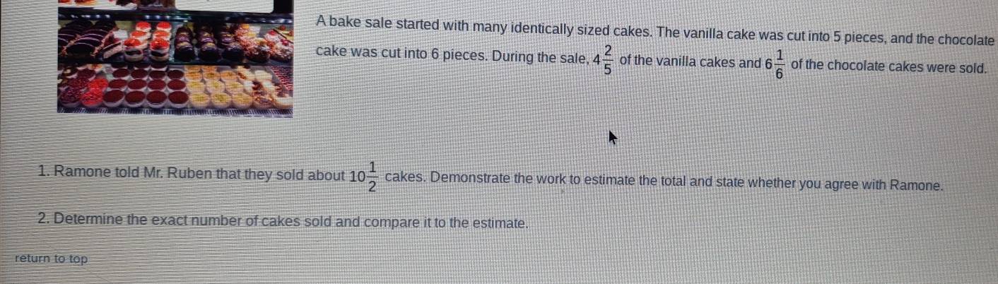 A bake sale started with many identically sized cakes. The vanilla cake was cut into 5 pieces, and the chocolate 
cake was cut into 6 pieces. During the sale, 4 2/5  of the vanilla cakes and 6 1/6  of the chocolate cakes were sold. 
1. Ramone told Mr. Ruben that they sold about 10 1/2  cakes. Demonstrate the work to estimate the total and state whether you agree with Ramone. 
2. Determine the exact number of cakes sold and compare it to the estimate. 
return to top