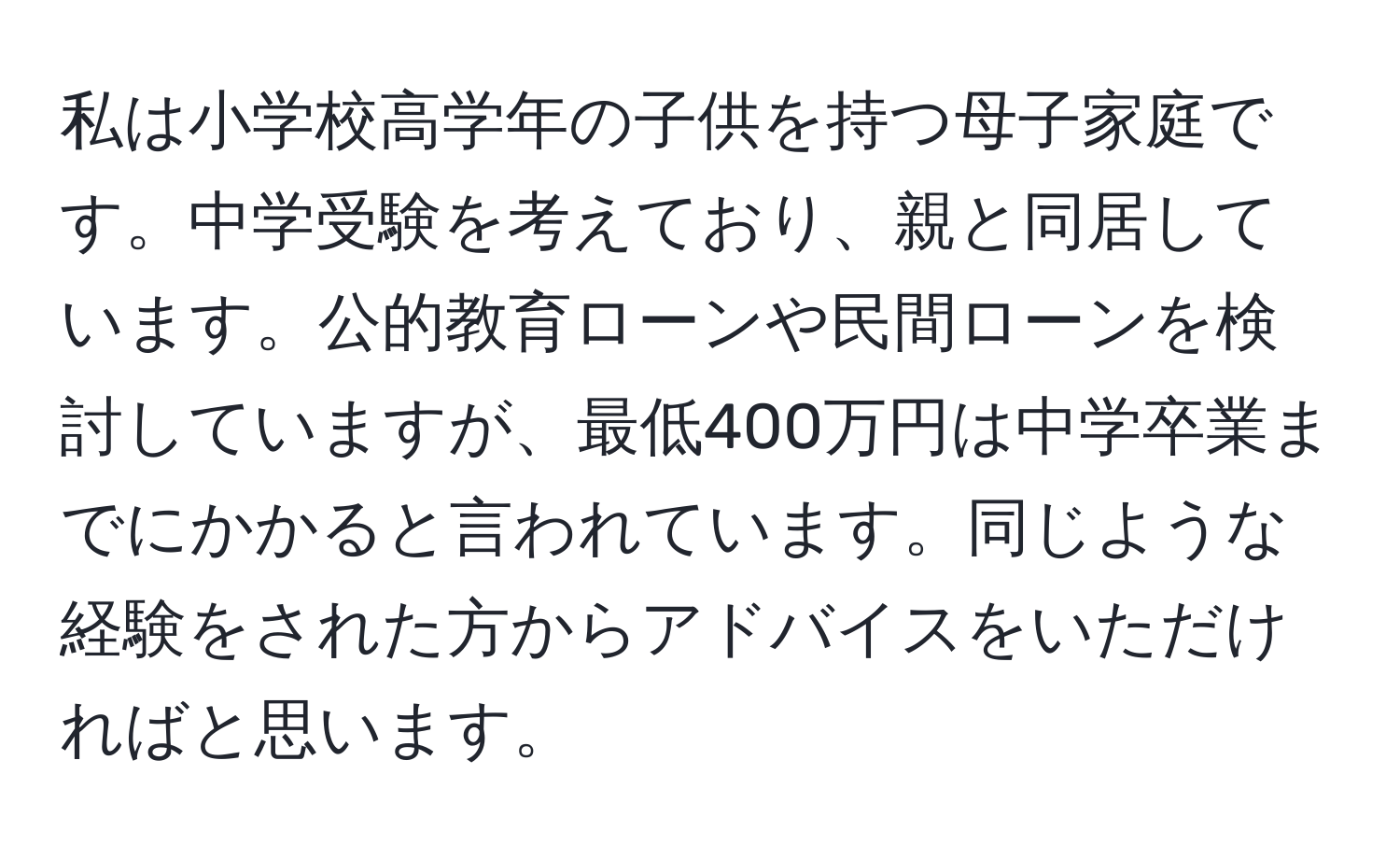 私は小学校高学年の子供を持つ母子家庭です。中学受験を考えており、親と同居しています。公的教育ローンや民間ローンを検討していますが、最低400万円は中学卒業までにかかると言われています。同じような経験をされた方からアドバイスをいただければと思います。