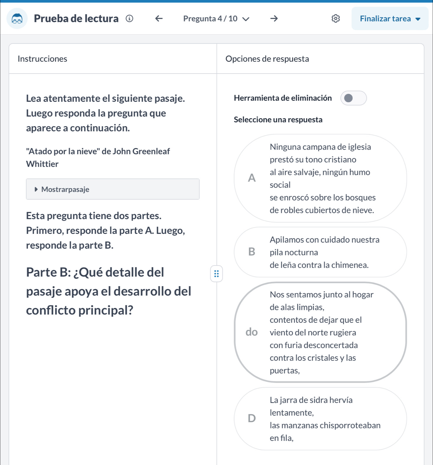 Prueba de lectura Pregunta 4 / 10 Finalizar tarea
Instrucciones Opciones de respuesta
Lea atentamente el siguiente pasaje. Herramienta de eliminación
Luego responda la pregunta que
Seleccione una respuesta
aparece a continuación.
"Atado por la nieve" de John Greenleaf
Ninguna campana de iglesia
Whittier prestó su tono cristiano
A al aire salvaje, ningún humo
social
Mostrarpasaje
se enroscó sobre los bosques
de robles cubiertos de nieve.
Esta pregunta tiene dos partes.
Primero, responde la parte A. Luego,
Apilamos con cuidado nuestra
responde la parte B.
B⊂ pila nocturna
de leña contra la chimenea.
Parte B: ¿Qué detalle del
pasaje apoya el desarrollo del Nos sentamos junto al hogar
conflicto principal?
de alas limpias,
contentos de dejar que el
do viento del norte rugiera
con furia desconcertada
contra los cristales y las
puertas,
La jarra de sidra hervía
D lentamente,
las manzanas chisporroteaban
en fıla,