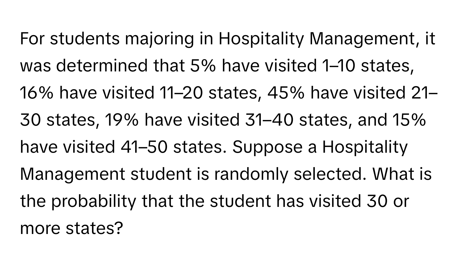 For students majoring in Hospitality Management, it was determined that 5% have visited 1–10 states, 16% have visited 11–20 states, 45% have visited 21–30 states, 19% have visited 31–40 states, and 15% have visited 41–50 states. Suppose a Hospitality Management student is randomly selected. What is the probability that the student has visited 30 or more states?