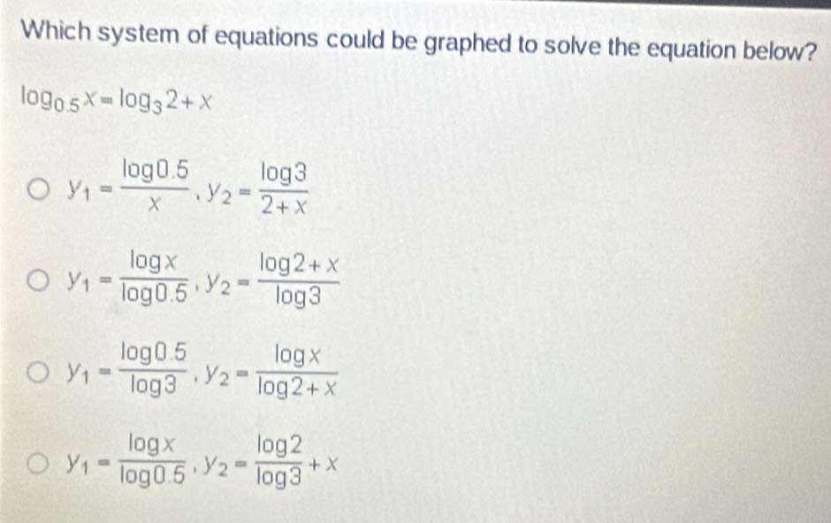 Which system of equations could be graphed to solve the equation below?
log _0.5x=log _32+x
y_1= (log 0.5)/x , y_2= log 3/2+x 
y_1= log x/log 0.5 , y_2= (log 2+x)/log 3 
y_1= (log 0.5)/log 3 , y_2= log x/log 2+x 
y_1= log x/log 0.5 , y_2= log 2/log 3 +x